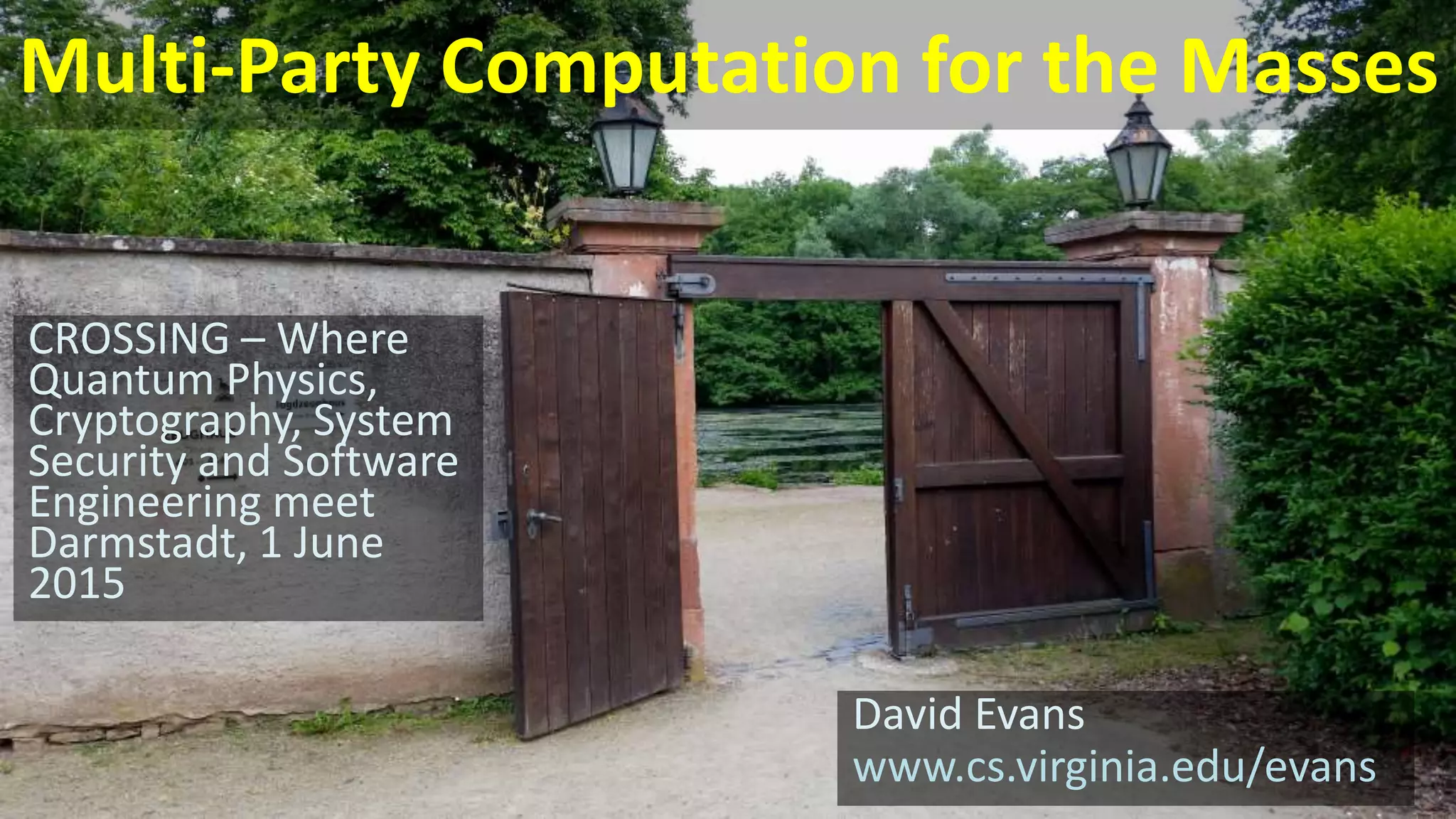 Multi-Party Computation for the Masses
David Evans
www.cs.virginia.edu/evans
CROSSING – Where
Quantum Physics,
Cryptography, System
Security and Software
Engineering meet
Darmstadt, 1 June
2015
 