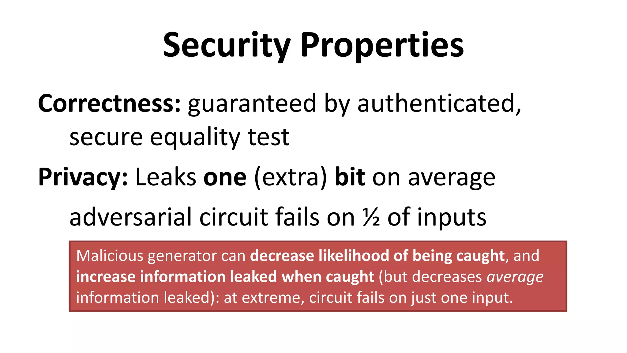 Security Properties
Correctness: guaranteed by authenticated,
secure equality test
Privacy: Leaks one (extra) bit on average
adversarial circuit fails on ½ of inputs
Malicious generator can decrease likelihood of being caught, and
increase information leaked when caught (but decreases average
information leaked): at extreme, circuit fails on just one input.
 