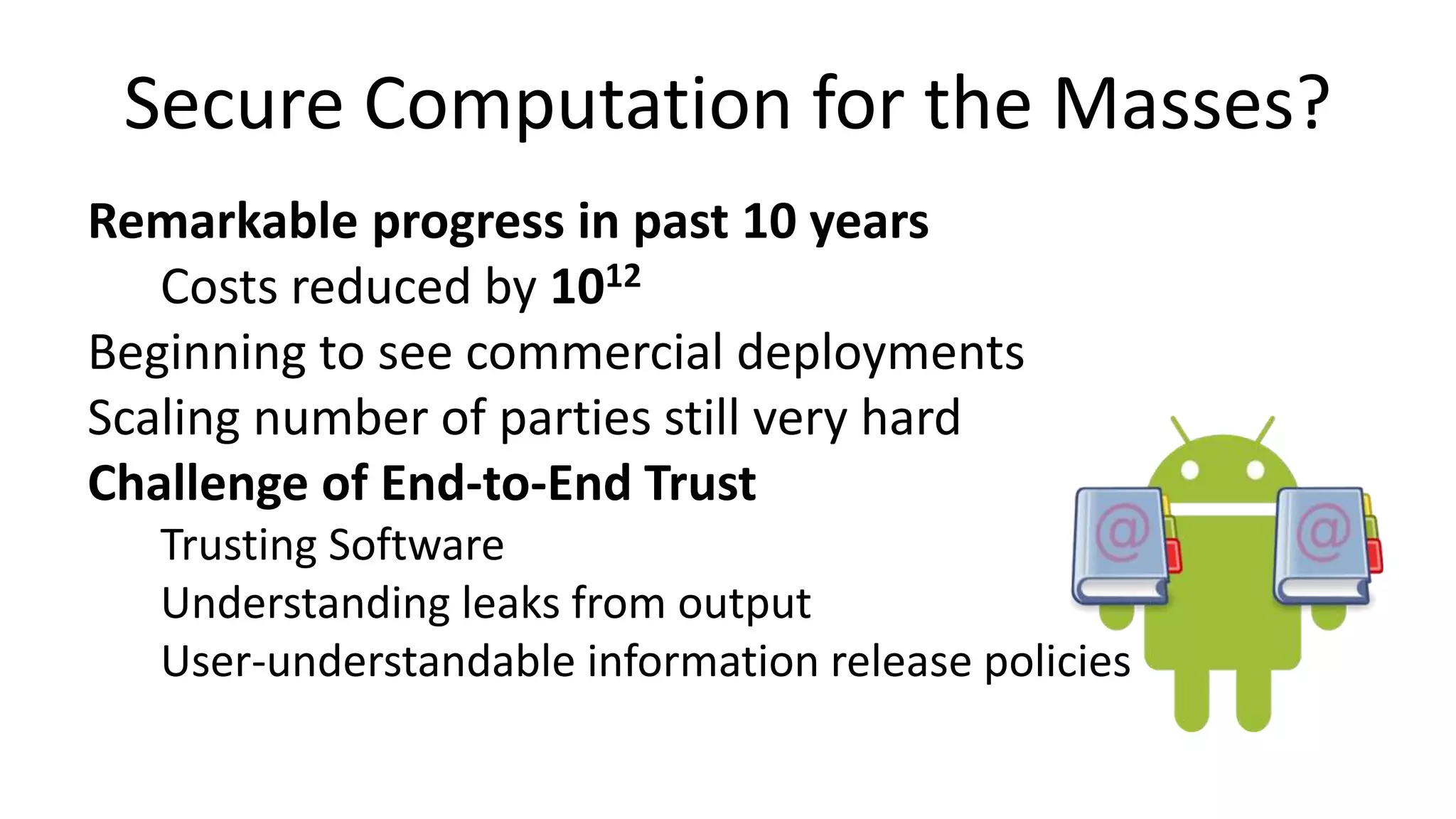 Secure Computation for the Masses?
Remarkable progress in past 10 years
Costs reduced by 1012
Beginning to see commercial deployments
Scaling number of parties still very hard
Challenge of End-to-End Trust
Trusting Software
Understanding leaks from output
User-understandable information release policies
 