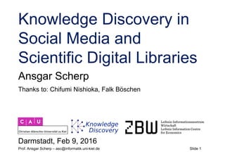 Slide 1Prof. Ansgar Scherp – asc@informatik.uni-kiel.de
Knowledge Discovery in
Social Media and
Scientific Digital Libraries
Ansgar Scherp
Darmstadt, Feb 9, 2016
Thanks to: Chifumi Nishioka, Falk Böschen
 