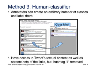 Slide 9Prof. Ansgar Scherp – asc@informatik.uni-kiel.de
Method 3: Human-classifier
• Annotators can create an arbitrary number of classes
and label them
• Have access to Tweet’s textual content as well as
screenshots of the links, but: hashtag ‘#’ removed
Class label
 