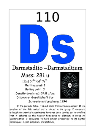 110
Darmstadtio –Darmstadtium
Mass: 281 u
[Rn] 5f14
 6d8
 7s2
 
Melting point: ?
Boiling point: ?
Density (predicted): 34,8 g/cm
Discovery: Gesellschaft fur
Schwerionenforschung, 1994
In the periodic table, it is a d-block transactinide element. It is a
member of the 7th period and is placed in the group 10 elements,
although no chemical experiments have yet been carried out to confirm
that it behaves as the heavier homologue to platinum in group 10.
Darmstadtium is calculated to have similar properties to its lighter
homologues, nickel, palladium, and platinum.
 