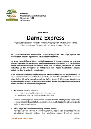 ___________________________________________________________________________
Darna Express – Reglement pagina 1
REGLEMENT
Darna Express
Projectsubsidie voor de realisatie van culturele projecten ter stimulering van de
dialoog tussen de Vlaams en Marokkaanse gemeenschappen
Het Vlaams-Marokkaans Culturenhuis Darna vzw organiseert een projectoproep voor
individuen en culturele organisaties uit Brussel en Vlaanderen.
Het projectenfonds Darna Express vindt zijn oorsprong in de overeenkomst die tussen de
Vlaamse Gemeenschap en Marokko werd ondertekend op 6 september 2016 ter oprichting
van het Vlaams-Marokkaans Culturenhuis Darna vzw. Eén van de functies van het nieuwe
cultuurhuis is het bevorderen en ondersteunen van Vlaams-Marokkaanse culturele
initiatieven door organisaties en individuen.
In het kader van deze functie werd overgegaan tot de oprichting van een projectenfonds. De
vzw is op zoek naar interessante culturele initiatieven die in Brussel en Vlaanderen kunnen
plaatsvinden. Alle culturele projecten die de dialoog tussen de Vlaamse en Marokkaanse
gemeenschappen bevorderen, kunnen in aanmerking komen. We geven daarbij bijzondere
– maar niet exclusief – aandacht aan jongeren.
1. Wie kan een aanvraag indienen?
- Eén of meerdere natuurlijke personen en kunstenaars
- De niet-commerciële vzw's en feitelijke verenigingen
Zowel de verenigingen als de natuurlijke personen moeten actief zijn in de brede kunst-
en cultuursector in Brussel of Vlaanderen en er hun maatschappelijke zetel, woonplaats,
atelier of secretariaat hebben.
2. Welke projecten komen in aanmerking voor een toelage?
Projecten die voor subsidie in aanmerking komen, moeten een aantoonbaar Vlaams-
Marokkaanse karakter hebben. Deze begrippen worden breed en inclusief
Darna vzw
Vlaams-Marokkaans Culturenhuis
Steenstraat 25-27
1000 Brussel
 