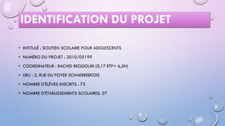 IDENTIFICATION DU PROJET
• INTITULÉ : SOUTIEN SCOLAIRE POUR ADOLESCENTS
• NUMÉRO DU PROJET : 2010/05199
• COORDINATEUR : RACHID BEGDOURI (0,17 ETP= 6,5H)
• LIEU : 2, RUE DU FOYER SCHAERBEEKOIS
• NOMBRE D’ÉLÈVES INSCRITS : 75
• NOMBRE D’ÉTABLISSEMENTS SCOLAIRES: 27
 
