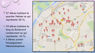 • 27 élèves habitent le
quartier Helmet ce qui
représente 36 %.
• 33 élèves habitent le
long du Boulevard
Lambermont ce qui
représente 44 %.
• 5 élèves suivent
l’enseignement
Néerlandophone.
 
