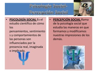 • PSICOLOGÍA SOCIAL Es el      • PERCEPCIÓN SOCIAL Rama
  estudio científico de cómo     de la psicología social que
  los                            estudia las maneras en que
  pensamientos, sentimiento      formamos y modificamos
  s y comportamientos de         nuestras impresiones de los
  las personas son               demás.
  influenciados por la
  presencia real, imaginada
  o implicada.
 