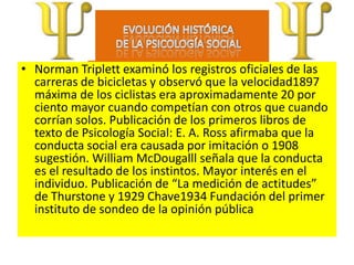 • Norman Triplett examinó los registros oficiales de las
  carreras de bicicletas y observó que la velocidad1897
  máxima de los ciclistas era aproximadamente 20 por
  ciento mayor cuando competían con otros que cuando
  corrían solos. Publicación de los primeros libros de
  texto de Psicología Social: E. A. Ross afirmaba que la
  conducta social era causada por imitación o 1908
  sugestión. William McDougalll señala que la conducta
  es el resultado de los instintos. Mayor interés en el
  individuo. Publicación de “La medición de actitudes”
  de Thurstone y 1929 Chave1934 Fundación del primer
  instituto de sondeo de la opinión pública
 