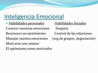 Inteligencia Emocional
 Habilidades personales    Habilidades Sociales
Conocer nuestras emociones  Empatía
Reconocer un sentimiento    Control de las relaciones
Manejar nuestra emociones (org de grupos, negociación)
Motivarse uno mismo
El optimismo como motivador
 