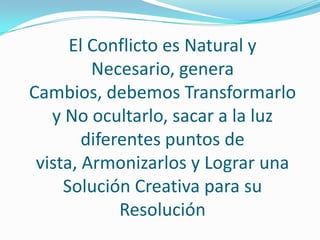 El Conflicto es Natural y
         Necesario, genera
Cambios, debemos Transformarlo
   y No ocultarlo, sacar a la luz
        diferentes puntos de
 vista, Armonizarlos y Lograr una
     Solución Creativa para su
             Resolución
 