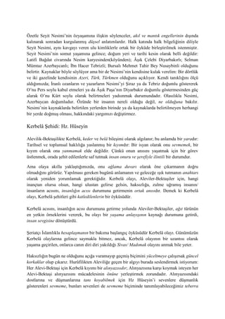 Özetle Seyit Nesimi’nin özyaşamına ilişkin söylenceler, akıl ve mantık engellerinin dışında
kalınarak sonradan kurgulanmış düşsel anlatımlardır. Halk katında halk bilgeliğinin diliyle
Seyit Nesimi, aynı kavgayı veren ulu kimliklerle ortak bir öyküde birleştirilmek istenmiştir.
Seyit Nesimi’nin somut yaşamına gelince; doğum yeri ve tarihi kesin olarak belli değildir:
Latifi Bağdat civarında Nesim karyesinden(köyünden); Âşık Çelebi Diyarbakırlı; Selman
Mümtaz Azerbaycanlı; İbn Hacer Tebrizli; Bursalı Mehmet Tahir Bey Nusaybinli olduğunu
belirtir. Kaynaklar böyle söylüyor ama bir de Nesimi’nin kendisine kulak verelim: Bir dörtlük
ve iki gazelinde kendisinin Azeri, Türk, Türkmen olduğunu açıklıyor. Kendi tanıklığını ölçü
aldığımızda; İranlı ozanların ve yazarların Nesimi’yi Şiraz ya da Tebriz doğumlu göstererek
O’nu Pers soylu kabul etmeleri ya da Âşık Paşa’nın Diyarbakır doğumlu göstermesinden güç
alarak O’nu Kürt soylu olarak belirtmeleri yadsınmak durumundadır. Olasılıkla Nesimi,
Azerbaycan doğumludur. Özünde bir insanın nereli olduğu değil, ne olduğuna bakılır.
Nesimi’nin kaynaklarda belirtilen yerlerden birinde ya da kaynaklarda belirtilmeyen herhangi
bir yerde doğmuş olması, hakkındaki yargımızı değiştirmez.
Kerbelâ Şehidi: Hz. Hüseyin
Alevilik-Bektaşilikte Kerbelâ, keder ve belâ bileşimi olarak algılanır; bu anlamda bir yaradır:
Tarihsel ve toplumsal haklılığa yaslanmış bir kıyımdır: Bir isyan olarak onu sevmemek, bir
kıyım olarak ona yanmamak elde değildir. Çünkü onun anısını yaşatmak için bir görev
üstlenmek, orada şehit edilenlerle saf tutmak insan onuru ve şerefiyle ilintili bir durumdur.
Ama olaya akılla yaklaştığımızda, onu ağlama duvarı olarak öne çıkarmanın doğru
olmadığını görürüz. Yapılması gereken bugünü anlamanın ve geleceğe ışık tutmanın anahtarı
olarak yeniden yorumlamak gerektiğidir. Kerbelâ olayı, Aleviler-Bektaşiler için, hangi
inançtan olursa olsun, hangi ulustan gelirse gelsin, haksızlığa, zulme uğramış insanın/
insanların acısını, insanlığın acısı durumuna getirmenin ortak anısıdır. Demek ki Kerbelâ
olayı, Kerbelâ şehitleri gibi katledilenlerin bir öyküsüdür.
Kerbelâ acısını, insanlığın acısı durumuna getirme yolunda Aleviler-Bektaşiler, ağıt türünün
en yetkin örneklerini vererek, bu olayı bir yaşama anlayışının kaynağı durumuna getirdi,
insan sevgisine dönüştürdü.
Şeriatçı İslamlıkla hesaplaşmanın bir bakıma başlangıç öyküsüdür Kerbelâ olayı. Günümüzün
Kerbelâ olaylarına gelince saymakla bitmez, ancak, Kerbelâ olayının bir uzantısı olarak
yaşama geçirilen, onlarca canın diri diri yakıldığı Sivas/ Madımak olayını anmak bile yeter.
Haksızlığın bugün ne olduğunu açığa vuramayıp geçmiş biçimini yüceltmeye çalışırsak güncel
korkaklar olup çıkarız. Hurûfilikten Aleviliğe geçen bir algıyı burada seslendirmek istiyorum:
Her Alevi-Bektaşi için Kerbelâ kıyımı bir alınyazısıdır; Alınyazısına karşı koymak isteyen her
Alevi-Bektaşi alınyazısını mücadelesinin önüne yerleştirmek zorundadır. Alınyazısındaki
dostlarına ve düşmanlarına tanı koyabilmek için Hz Hüseyin’i sevenlere düşmanlık
gösterenleri sevmeme, bunları sevenleri de sevmeme biçiminde tanımlayabileceğimiz teberra
 