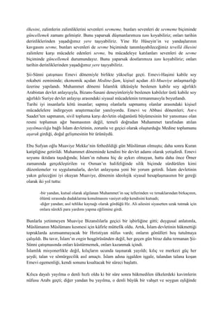 ilkesini, zalimlerin zalimliklerini sevenleri sevmeme, bunları sevenleri de sevmeme biçiminde
güncellemek zamanı gelmiştir. Bunu yaparsak düşmanlarımıza tanı koyabiliriz; onları tarihin
derinliklerinden yaşadığımız yere taşıyabiliriz. Yine Hz Hüseyin’in ve yandaşlarının
kavgasını sevme, bunları sevenleri de sevme biçiminde tanımlayabileceğimiz tevellâ ilkesini
zalimlere karşı mücadele edenleri sevme, bu mücadeleye katılanları sevenleri de sevme
biçiminde güncellemek durumundayız. Bunu yaparsak dostlarımıza tanı koyabiliriz; onları
tarihin derinliklerinden yaşadığımız yere taşıyabiliriz.
Şii-Sünni çatışması Emevi dönemiyle birlikte yükselişe geçti. Emevi-Haşimi kabile soy
rekabeti zemininde; ekonomik açıdan Medine-Şam, kişisel açıdan Ali-Muaviye anlaşmazlığı
üzerine yapılandı. Muhammet dönemi İslamlık ülküsüyle beslenen kabile soy ağırlıklı
Arabistan devlet anlayışıyla, Bizans-Sasani deneyimleriyle beslenen kabileler üstü kabile soy
ağırlıklı Suriye devlet anlayışı arasındaki siyasal mücadelenin tırmanmasıyla boyutlandı.
Tarihi iyi insanlarla kötü insanlar; sapmış olanlarla sapmamış olanlar arasındaki kişisel
mücadelelere indirgeyen araştırmacılar yanılıyordu. Emevi ve Abbasi dönemleri; Asr-ı
Saadet’ten sapmanın, sivil topluma karşı devletin olağanüstü büyümesinin bir yansıması olan
resmi toplumun ağır basmasının değil, temeli doğrudan Muhammet tarafından atılan
yayılmacılığa bağlı İslam devletinin, zorunlu ve geçici olarak oluşturduğu Medine toplumunu
aşarak girdiği, doğal gelişmesinin bir ürünüydü.
Ebu Sufyan oğlu Muaviye Mekke’nin fethedildiği gün Müslüman olmuştu; daha sonra Kuran
katipliğine getirildi. Muhammet döneminde kendini bir devlet adamı olarak yetişdirdi. Emevi
soyunu iktidara taşıdığında; İslam’ın ruhuna hiç de aykırı olmayan, hatta daha önce Ömer
zamanında gerçekleştirilen ve Osman’ın halifeliğinde silik biçimde sürdürülen kimi
düzenlemeler ve uygulamalarla, devlet anlayışına yeni bir yorum getirdi. İslam devletinin
yakın geleceğini iyi okuyan Muaviye, dönemin ideolojik siyasal hesaplaşmasının bir gereği
olarak iki yol tuttu:
-bir yandan, kutsal olarak algılanan Muhammet’in saç tellerinden ve tırnaklarından birkaçının,
ölümü sırasında dudaklarına konulmasını vasiyet edip kendisini kutsadı;
-diğer yandan; asıl tehlike kaynağı olarak gördüğü Hz. Ali ailesini siyasetten uzak tutmak için
onlara sürekli para yardımı yapma eğilimine girdi.
Bunlarla yetinmeyen Muaviye Bizanslılarla geçici bir işbirliğine gitti; duygusal anlatımla,
Müslümanın Müslümanı kesmesi için kâfirle müttefik oldu. Artık, İslam devletinin hükmettiği
topraklarda azımsanmayacak bir Hıristiyan nüfus vardı; onların gönülleri hoş tutulmaya
çalışıldı. Bu tavır, İslam’ın engin hoşgörüsünden değil, her geçen gün biraz daha tırmanan Şii-
Sünni çatışmasında onları küstürmemek, onları kazanmak içindi.
İslamlık misyonerlikle değil, kılıçların ucunda taşınarak yayıldı; kılıç ve merkezi güç her
şeydi; talan ve sömürgecilik asıl amaçtı. İslam adına işgalden işgale, talandan talana koşan
Emevi egemenliği, kendi sonunu kısaltacak bir süreci başlattı.
Kılıca dayalı yayılma o denli hızlı oldu ki bir süre sonra hükmedilen ülkelerdeki kavimlerin
nüfusu Arabı geçti; diğer yandan bu yayılma, o denli büyük bir vahşet ve soygun eşliğinde
 