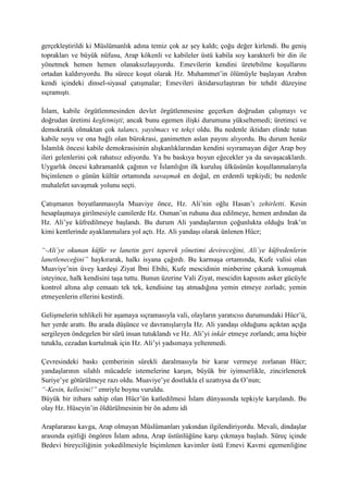 gerçekleştirildi ki Müslümanlık adına temiz çok az şey kaldı; çoğu değer kirlendi. Bu geniş
toprakları ve büyük nüfusu, Arap kökenli ve kabileler üstü kabila soy karakterli bir din ile
yönetmek hemen hemen olanaksızlaşıyordu. Emevilerin kendini üretebilme koşullarını
ortadan kaldırıyordu. Bu sürece koşut olarak Hz. Muhammet’in ölümüyle başlayan Arabın
kendi içindeki dinsel-siyasal çatışmalar; Emevileri iktidarsızlaştıran bir tehdit düzeyine
sıçramıştı.
İslam, kabile örgütlenmesinden devlet örgütlenmesine geçerken doğrudan çalışmayı ve
doğrudan üretimi keşfetmişti; ancak bunu egemen ilişki durumuna yükseltemedi; üretimci ve
demokratik olmaktan çok talancı, yayılmacı ve tekçi oldu. Bu nedenle iktidarı elinde tutan
kabile soyu ve ona bağlı olan bürokrasi, ganimetten aslan payını alıyordu. Bu durum henüz
İslamlık öncesi kabile demokrasisinin alışkanlıklarından kendini sıyıramayan diğer Arap boy
ileri gelenlerini çok rahatsız ediyordu. Ya bu baskıya boyun eğecekler ya da savaşacaklardı.
Uygarlık öncesi kahramanlık çağının ve İslamlığın ilk kuruluş ülküsünün koşullanmalarıyla
biçimlenen o günün kültür ortamında savaşmak en doğal, en erdemli tepkiydi; bu nedenle
muhalefet savaşmak yolunu seçti.
Çatışmanın boyutlanmasıyla Muaviye önce, Hz. Ali’nin oğlu Hasan’ı zehirletti. Kesin
hesaplaşmaya girilmesiyle camilerde Hz. Osman’ın ruhuna dua edilmeye, hemen ardından da
Hz. Ali’ye küfredilmeye başlandı. Bu durum Ali yandaşlarının çoğunlukta olduğu Irak’ın
kimi kentlerinde ayaklanmalara yol açtı. Hz. Ali yandaşı olarak ünlenen Hücr;
“-Ali’ye okunan küfür ve lanetin geri teperek yönetimi devireceğini, Ali’ye küfredenlerin
lanetleneceğini” haykırarak, halkı isyana çağırdı. Bu karmaşa ortamında, Kufe valisi olan
Muaviye’nin üvey kardeşi Ziyat İbni Ebihi, Kufe mescidinin minberine çıkarak konuşmak
isteyince, halk kendisini taşa tuttu. Bunun üzerine Vali Ziyat, mescidin kapısını asker gücüyle
kontrol altına alıp cemaatı tek tek, kendisine taş atmadığına yemin etmeye zorladı; yemin
etmeyenlerin ellerini kestirdi.
Gelişmelerin tehlikeli bir aşamaya sıçramasıyla vali, olayların yaratıcısı durumundaki Hücr’ü,
her yerde arattı. Bu arada düşünce ve davranışlarıyla Hz. Ali yandaşı olduğunu açıktan açığa
sergileyen öndegelen bir sürü insan tutuklandı ve Hz. Ali’yi inkâr etmeye zorlandı; ama hiçbir
tutuklu, cezadan kurtulmak için Hz. Ali’yi yadsımaya yeltenmedi.
Çevresindeki baskı çemberinin sürekli daralmasıyla bir karar vermeye zorlanan Hücr;
yandaşlarının silahlı mücadele istemelerine karşın, büyük bir iyimserlikle, zincirlenerek
Suriye’ye götürülmeye razı oldu. Muaviye’ye dostlukla el uzattıysa da O’nun;
“-Kesin, kellesini!” emriyle boynu vuruldu.
Büyük bir itibara sahip olan Hücr’ün katledilmesi İslam dünyasında tepkiyle karşılandı. Bu
olay Hz. Hüseyin’in öldürülmesinin bir ön adımı idi
Araplararası kavga, Arap olmayan Müslümanları yakından ilgilendiriyordu. Mevali, dindaşlar
arasında eşitliği öngören İslam adına, Arap üstünlüğüne karşı çıkmaya başladı. Süreç içinde
Bedevi bireyciliğinin yokedilmesiyle biçimlenen kavimler üstü Emevi Kavmi egemenliğine
 