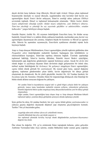 dayalı devlete karşı kabaran Arap öfkesiyle, Mevali tepki örtüştü. Ortaya çıkan toplumsal
hoşnutsuzluk ideolojik ve siyasal düzeyde, uygulanmakta olan kavimler üstü kavim soy
egemenliğine dayalı Emevi devlet anlayışını, İslam’ın esenliği adına yadsıyan Ehlibeyt
çevresinde toplandı. Dinsel ve toplumsal kokuşmuşluk ortamında; “Bütün bunlar iktidar
meşru sahiplerinde olmadığı içindir; iktidar meşru sahiplerine, yani Ehlibeyt’e dönerse,
Tanrı’nın yücelttiği ve yönettiği bu soy sayesinde güçlükler ve adaletsizlikler, ortadan
kalkacaktır” yargısı belirleyici olmaya başladı.
Genelde Haşimi, özelde Hz. Ali soyunun önderliğinde Emevilere karşı, bir iktidar savaşı
başlatıldı. Gerçek İslam’a ve adalete dönüş yaklaşımı kanalında, mazlumdan yana, kavim/ soy
egemenliğine dayanmayan din yorumu; Arapların büyük bir kesimine ve Mevali’ye egemen
oldu. Sürecin bu aşamalara sıçramasıyla, Emevilerin ayaklarının altındaki toprak hızla
kaymaya başladı.
Arap ve Arap olmayan Müslümanların, Emevi egemenliğine yönelik tepkisini güdümüne alan
Peygamber ailesi önderliğindeki muhalefet hareketi; başlangıçta tüm kötülüklerin ve
olumsuzlukların kaynağını, İslam’dan sapılmış olmasına bağladı. Üzerinde yapılandığı
toplumsal haklılığı, İslam’ın kuruluş ülküsüne, İslamlık öncesi Bedevi eşitçiliğine,
kahramanlık çağı değerlerine göndermeler yaparak beslemeye çalıştı. Ancak bir devlet dini
olarak doğan ve yayılmaya dayanan İslam devletinin doğal gelişmesinin bir ürünü olan;
tarihsel açıdan bakıldığında bir ilerlemeyi, bir gelişmeyi simgeleyen Emevi egemenliğini,
sapma ürünü olarak görmek bir yanılsamaydı. Bu siyasal güce karşı, yapısal değişime
uğramış, toplumun gündeminden çıkan kabile, kavim değerleriyle bir dünya görüşü
oluşturmak da olanaksızdı. Bu iki yönlü güçsüzlük, önceleri Hz. Ali Yandaşı hareketi, bir
bocalama içine itti. Sonraları, Ortodoks Sünni bir imparatorluğa dönüşecek olan İslamlığı bir
bütün olarak aklama sonucunu doğuran bu yaklaşım;
-bir yandan İslam’ın kaynaklarına sezgisel akıl ve gönül bilgisi yoluyla farklı bir yaklaşım
getirerek; inanca inanç kanalından muhalefet etmenin yollarını, yöntemlerini geliştirerek,
İslamlık değerlerini bâtıni açıdan sorgulayıp inanç dünyasında kendisine yeni bir dünya görüşü
oluştururken;
-diğer yandan, Emevi egemenliğine karşı oluşan Arap ve Arap olmayan Müslüman kökenli
toplumsal tepkiyi, yaratılan dünya görüşünün şemsiyesi altında toplamaya yöneldi.
İçine girilen bu süreç Ali yandaşı hareketi, her şeyi sapma ürünü görme yanılsamasından ve
yalnızca geçmiş değerlere dayanarak düşünsel yapı oluşturma güçsüzlüğünden kurtardı.
Tarihin 7 bin yıl öncesinden gelen;
-uygarlığa adım atılır atılmaz işkenceyle yokedilmek istenen,
-insanlık ülküsünde hep altın çağ olarak yaşayan ve
-her toplumsal çıkmazda kurtuluş bayrağı olarak dalgalandırılan paylaşmacı/dayanışmacı
değerler öne alındı.
Öne alınan bu değerler, VII. yy’ın ortalarında İslam toprağında kabaran, yakın gelecekte
Arabistan Yarımadası’ndan Asya içlerine, oradan Balkanlara kadar uzanan geniş coğrafya
 