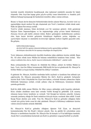 üzerinde insanlık özlemlerini kucaklayacak olan toplumsal muhalefet arasında bir köprü
oluşturdu. Orta Asya’dan kopup gelen göçebe-eşitlikçi insan kümelerinin ve Anadolu yerli
halkının buluşup kaynaşacağı Şii hareketinin temelleri, daha o zaman atılmıştı.
Bizans ve Sasani devlet deneyimi birikimlerinden dersler çıkaran Muaviye, kavimler üstü soy
egemenliğine dayalı merkezi bir güç oluşturmak için Yezit’i, kendisine veliaht olarak atadı.
Halkı da oğluna biat etmeye zorladı.
Yezit’in veliaht atanması, İslam devletinde yeni bir sıçramayı gösterir. Artık genişleyip
büyüyen İslam İmparatorluğunu ve bu imparatorluğu çekip çeviren hantal bürokrasiyi;
Danışma Kurulu gibi kabile yöntemi ürünü, Bedevi geleneğinin sürdürülmesine yardımcı
olan, buna karşın devletin gelişimini köstekleyen örgütlerin yerine, doğrudan soy
egemenliğine dayanan ve atamalarla kesintisizliği sağlanan merkezi örgütler geçecekti artık.
Bu gelişme,
-kabile kökeninden kopuşu;
-devletin belli bir egemen zümrenin/tabakanın/sınıfın egemenliğine girdiğini;
-devletleşme sürecinde bir üst aşamaya ulaşıldığını da simgeliyordu.
Yezit, babasının yönlendirmesiyle öncelikle kendisine rakip odakların üzerine yürüdü. Başta
Hz. Ali ailesi olmak üzere Medine’de bulunan muhaliflerini kendisine biata zorladı. “Biat
etmeyi reddeden kim olursa, hiçbir mazeret dinlemeden öldürülmeli”, emrini verdi.
Biata zorlananlardan Hz. Hüseyin ile Abdullah bin Zübeyr, aileleri ile birlikte Mekke’ye
kaçtı. Yezit, Amr bin Zübeyr komutasında 2000 kişilik bir kuvvet göndererek Hz. Hüseyin’le
birlikte Mekke’ye kaçan kardeşi Abdullah bin Zübeyr’i tutuklattı.
O günlerde Hz. Hüseyin, Kufeliler tarafından halife seçilmek ve kendisine biat edilmek için
çağrılıyordu. Hz. Hüseyin amcazadesi Müslim bin Akil’i, Kufe’ye gönderdi. Gelişmeler
üzerine Kufe Valisi Ubeydullah bin Ziyat kent halkını, evlerinde bulunan yabancılara ilişkin
bildirimde bulunmaya zorladı; evinde yabancı olup da bildirmeyen, konutunun önünde
çarmıha gerilecekti.
Kufe’de didik didik aranan Müslim, bir ihbar sonucu saklandığı yerde kuşatılıp yakalandı.
Kılıcı elinden alındıktan sonra katır sırtında Valilik Konağı’na götürüldü. Çok susamış
olmasına karşın kimse kendisine su vermedi. Vali Konağı’nın kulesine çıkarıldı. Çatışma
sırasında yaralamış olduğu bir İranlı muhafızın kılıcıyla boynu vurularak idam edildi. Cesedi
Kasap Pazarı denilen yere atıldı. Yine Hz. Hüseyin’in Kufe’ye gelmekte olduğunu haber
vermek için gizlice kente sızan bir ulak yakalandı. Hüseyin’e küfretmeyi reddetmesi üzerine
valinin emriyle kuleden atılarak öldürüldü.
Hz. Hüseyin’in Kufe’ye gelmekte olduğunu öğrenen Vali Ziyat, en deneyimli
komutanlarından Hur bin Riyah’ı önleyici çıkardı. Hur, üç günlük bir yolculuktan sonra
Hüseyin ve taraftarlarını karşıladı. Hz. Hüseyin Hur ile konuştu ve O’nu haklılığına inandırdı.
Ancak Hur’u sorumluluktan kurtarmak için Kufe’ye gitmekten vazgeçip Kerbelâ’ya yöneldi.
 