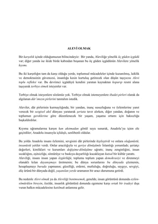 ALEVİ OLMAK
Bir karşıtlık içinde olduğumuzun bilincindeyiz: Bir yanda, Aleviliğe yönelik öç güden içgüdü
var; diğer yanda ise ikide birde kabından boşanan bu öç güden içgüdünün Alevilere yönelik
kıyımı.
Bu iki karşıtlığın tam da karşı olduğu yerde, toplumsal mücadeleler içinde kazanılmış, laiklik
ve demokrasinin güvencesi, insanlığa kesin kurtuluş getirecek olan düşün taşıyıcısı Alevi
toplu refleksi var. Bu devrimci içgüdüyü kendini yaratan kaynaktan koparıp resmi alana
taşıyarak terbiye etmek isteyenler var.
Terbiye olmak isteyenlere sözümüz yok. Terbiye olmak istemeyenlere ibadet pirleri olarak da
algılanan dâr’ımızın pirlerini tanıtalım istedik.
Aleviler, dâr pirlerinin kurmaylığında; bir yandan, inanç susuzluğuna ve özlemlerine yanıt
verecek bir sezgisel akıl dünyası yaratarak şeriata tavır alırken, diğer yandan, doğanın ve
toplumun gereklerine göre düzenlenecek bir yaşam, yaşama ortamı için haksızlığa
başkaldırdılar.
Kıyıma uğramalarına karşın kan akıtmadan gönül suyu sunarak, Anadolu’yu içten ele
geçirdiler; Anadolu insanıyla içlidışlı, senlibenli oldular.
Bu yolda Anadolu insanı özlemini, sevgisini dâr pirlerinde kişileştirdi ve onlara olağanüstü,
insanüstü yetiler verdi. Onlar aracılığıyla ve geriye dönüşümle İslamlığı yorumladı; şeriatçı
değerleri, kimlikleri ve kurumları değişime-dönüşüme uğrattı; inanç zenginliğini, insan
sıcaklığını, eşitsizliğe, sömürüye ve baskıya duyarlılığı kucaklayan kutsal bir kültür yarattı.
Aleviliği, insanı insan yapan özgürlüğü, toplumu toplum yapan demokrasiyi ve direnmeyi
olanaklı kılan dayanışmayı üretmenin; bu dünya sorunlarını bu dünyada çözmenin,
hesaplaşmayı burada yapmanın; güzelliği, erdemi, mutluluğu, doğruluğu, saygıyı, sevgiyi,
düş ürünü bir dünyada değil, yaşanılan yerde aramanın bir aracı durumuna getirdi.
Bu nedenle Alevi olmak ya da Aleviliği benimsemek, genelde, insan görüntüsü donunda ezilen-
sömürülen bireyin, özelde, insanlık görüntüsü donunda egemene karşı ortak bir iradeyi dışa
vuran halkın mücadelesine katılmak anlamına gelir.
 
