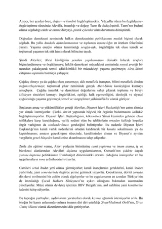 Amacı, her şeyden önce, doğayı ve kendini özgürleştirmektir. Yüzyıllar süren bu özgürleşme-
özgürleştirme sürecinde Alevilik, insanlığı ve doğayı Tanrı ile özdeşleştirdi. Tanrı’nın bedeni
olarak algıladığı canlı ve cansız dünyayı, pratik eylemler alanı durumuna dönüştürdü.
Doğrudan demokrasi zemininde halkın demokrasisini politikasının mutlak biçimi olarak
algıladı. Bu yolla Anadolu aydınlanmasının ve toplumcu insancılığın en üretken felsefesini
yarattı. Yaşama enerjisi olarak tanımladığı sevgiyi-aşkı, özgürlüğün tek olası temeli ve
toplumsal yaşamın tek etik harcı olarak bilincine taşıdı.
Şimdi Aleviler; Alevi kimliğinin yeniden yapılanmasını olanaklı kılacak araçları
biçimlendirmeye ve örgütlemeye; laiklik-demokrasi mücadelesi zemininde sosyal pratiği bir
ucundan yakalayarak temsil edici/kimlikli bir mücadeleyi yaşama geçirmeye; Alevi-Sünni
çatışması oyununu bozmaya çalışıyor.
Çağdaş olmayı ya da çağdaş olanı yaratmayı; aklı metafizik inançtan, bilimi metafizik dinden
bağımsızlaştırmayı; toplumsal çıkar zemininde gerçek Alevi-Sünni kardeşliğini kurmayı
amaçlıyor. Çağdaş insanlık ve demokrasi değerlerine sahip çıkarak toplumu ve bireyi
kilitleyen zincirleri kırmayı; özgürlükleri, eşitliği, halk egemenliğini, ideolojik ve siyasal
çoğulculuğu yaşama geçirmeyi, temel ve vazgeçilmez yükümlülükler olarak görüyor.
Sıralanan amaç ve yükümlülükler gereği Aleviler, Diyanet İşleri Başkanlığı’nın çatısı altında
yer almak istemiyorlar. Çünkü devlet yapısında böylesi bir örgütün bulunmasını laiklikle
bağdaştıramıyorlar. Diyanet İşleri Başkanlığının, köktendinci Sünni kesimden gelmesi olası
tehlikelere karşı kurulduğunu, varlık nedeni olan bu tehlikelerin ortadan kalktığı koşulda
örgüt varlığının da sonlandırılması gerektiğini belirtiyorlar. Bu nedenle Diyanet İşleri
Başkanlığı’nın kendi varlık nedenlerini ortadan kaldıracak bir kanala sokulmasını ya da
kapatılmasını; amacın gerçekleşme sürecinde, kendilerinden alınan ve Diyanet’e ayrılan
vergilerin genel bütçeden kendilerine aktarılmasını talep ediyorlar.
Zorla din eğitimi verme, Alevi yerleşim birimlerine cami yaptırma ve imam atama, iş ve
bürokrasi alanlarından Alevileri dışlama uygulamalarının, Osmanlı’nın şiddete dayalı
yabancılaştırma politikasının Cumhuriyet dönemindeki devamı olduğuna inanıyorlar ve bu
uygulamaların sona erdirilmesini istiyorlar.
Camileri ortak ibadet yeri olarak görmüyorlar; kendi inançlarının gereklerini, kendi ibadet
yerlerinde, yani cemevlerinde özgürce yerine getirmek istiyorlar. Çocuklarına, devlet zoruyla
din dersi verilmesini bir zulüm olarak algılıyorlar ve bu uygulamanın en azından Türkiye’nin
de imzaladığı Çocuk Hakları Sözleşmesi’ne aykırı olduğunu bıkmadan usanmadan
yineliyorlar. Müze olarak devletçe işletilen HBV Dergâhı’nın, asıl sahibine yani kendilerine
iadesini talep ediyorlar.
Bu toprağın yurttaşları, aydınlanma yaratıcıları olarak kıyıma uğramak istemiyorlar artık. Bu
isteğin bir kanıtı anlamında onlarca insanın diri diri yakıldığı Sivas/Madımak Oteli’nin, Sivas
Utanç Müzesi olarak düzenlenmesini dile getiriyorlar.
 