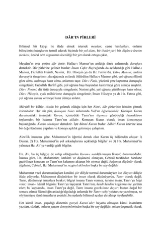 DÂR’IN PİRLERİ
Bilimsel bir kaygı ile ifade etmek istersek meydan; ceme katılanları, onların
bilinçlerini/inançlarını temsil edecek biçimde bir yol alanı, bir ibadet yeri, bir düşünce üretim
merkezi, özcesi cem olgusunun üretildiği bir yer olarak ortaya çıkar.
Meydan’ın orta yerine dâr denir: Hallac-ı Mansur’un asıldığı direk anlamında darağacı
demektir. Dâr pirlerine gelince bunlar; İmam Cafer Buyruğunda da açıklandığı gibi Hallac-ı
Mansur, Fazlullah Hurûfi, Nesimi, Hz. Hüseyin ya da Hz. Fatma’dır. Dâr-ı Mansur, asılma
duruşuyla simgelenir; darağacında asılarak öldürülen Hallac-ı Mansur gibi, yol uğruna ölümü
göze alma, asılmaya hazır olma, anlamını taşır. Dâr-ı Fazlı, yüzüstü yere kapanma duruşuyla
simgelenir; Fazlullah Hurûfi gibi, yol uğruna başı boyundan kestirmeyi göze almayı anıştırır.
Dâr-ı Nesimi, diz üstü duruşuyla simgelenir; Nesimi gibi, yol uğruna yüzülmeye hazır olma;
Dâr-ı Hüseyin, ayak mühürleme duruşuyla simgelenir; İmam Hüseyin ya da Hz. Fatma gibi,
yol uğruna canını vermeye hazır olmayı anlatır.
Mürşitli bir kültür, okullu bir gelenek olduğu için her Alevi, dâr pirlerinin izinden gitmek
zorundadır: Her dâr piri, Konuşan Tanrı anlamında Yol’un öğretmenidir. Konuşan Kuran
durumundaki insandaki Kuran, içimizdeki Tanrı’nın dışımıza gönderdiği buyrukların
toplamıdır; bir bakıma Tanrı’nın aklıdır. Konuşan Kuran olarak insan konuşmaya
başladığında, Kuran okunuyor demektir. İşte Bâtınî Kuran budur. Zâhiri Kuran üzerine kısa
bir değerlendirme yapalım ve konuya açıklık getirmeye çalışalım.
Alevilik inancına göre, Muhammet’in öğretisi demek olan Kuran üç bölümden oluşur: l)
Dualar. 2) Hz. Muhammet’in yol arkadaşlarına açıkladığı bilgiler ve 3) Hz. Muhammet’in
yalnızca Hz. Ali’ye verdiği gizli bilgiler.
Hz. Ali, bu üç bilgiye de sahip olduğundan Kuran-ı natık(Konuşan Kuran) durumundadır.
İnanca göre, Hz. Muhammet; istekleri ve düşüncesi olmayan, Cebrail tarafından harekete
geçirilince konuşan ve Tanrı’nın kelamını aktaran bir otomat değil, bağımsız düşünür olarak
algılanır; Cebrail, Hz. Muhammet’in sezgisel aklından başka bir şey değildir.
Muhammet vecd durumundayken kendini şiir diliyle normal durumdayken ise düzyazı diliyle
ifade ediyordu; Muhammet düşünürken bir insan olarak düşünüyordu, Tanrı olarak değil;
Tanrı, düşünmeyi insanlara bırakır; bilgiyi insana Tanrı vermez, tersine insan, Tanrı’ya bilgi
verir; insan-ı kâmil bilgisini Tanrı’ya taşıyarak Tanrı’nın, kendi kendini keşfetmesine yardım
eder; bu kapsamda, insan Tanrı’ya değil, Tanrı insana gereksinme duyar; bunun doğal bir
sonucu olarak Sünniliğin anladığı/algıladığı anlamda bir Tanrı vahyi yoktur; ne yazılmışsa, ne
söylenmişse tümü insanların eseridir; bu nedenle bilimsel açıdan ele alınıp incelenebilir.
Her kâmil insan, yaşadığı dönemin gerçek Kuran’ıdır; hayatta olmayan kâmil insanların
yazıları, sözleri, onların yaşam deneyimlerinden başka bir şey değildir; onları dogmatik olarak
 