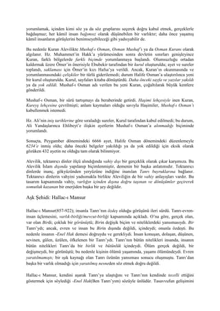 yorumlamak, içinden kimi söz ya da söz gruplarını seçerek doğru kabul etmek, gerçeklerle
bağdaşmaz; her kâmil insan bağımsız olarak düşünebilen bir varlıktır; daha önce yaşamış
kâmil insanların görüşlerini benimseyebileceği gibi yadsıyabilir de.
Bu nedenle Kuran Alevilikte Mushaf-ı Osman, Osman Mushaf’ı ya da Osman Kuranı olarak
algılanır. Hz. Muhammet’in Hakk’a yürümesinden sonra devletin sınırları genişleyince
Kuran, farklı bölgelerde farklı biçimde yorumlanmaya başlandı. Olumsuzluğu ortadan
kaldırmak üzere Ömer’in önerisiyle Ebubekir tarafından bir kurul oluşturuldu; ayet ve sureler
toplandı, saklaması için Ömer’in kızı Hafsa’ya verildi. Ancak, Kuran’ın okunmasında ve
yorumlanmasındaki çelişkiler bir türlü giderilemedi; durum Halife Osman’a ulaştırılınca yeni
bir kurul oluşturuldu. Kurul, sayfaları kitaba dönüştürdü. Daha önceki sayfa ve yazılar yakıldı
ya da yok edildi. Mushaf-ı Osman adı verilen bu yeni Kuran, çoğaltılarak büyük kentlere
gönderildi.
Mushaf-ı Osman, bir sürü tartışmayı da beraberinde getirdi. Haşimi lehçesiyle inen Kuran,
Kureyş lehçesine çevrilmişti; anlam kaymaları olduğu savıyla Haşimiler, Mushaf-ı Osman’ı
kabullenmek istemedi.
Hz. Ali’nin iniş tarihlerine göre sıraladığı sureler, Kurul tarafından kabul edilmedi; bu durum,
Ali Yandaşlarınca Ehlibeyt’e ilişkin ayetlerin Mushaf-ı Osman’a alınmadığı biçiminde
yorumlandı.
Sonuçta, Peygamber dönemindeki 6666 ayet, Halife Osman dönemindeki düzenlemeyle
6234’e inmiş oldu; daha önceki belgeler yakıldığı ya da yok edildiği için eksik olarak
gözüken 432 ayetin ne olduğu tam olarak bilinmiyor.
Alevilik, tektanrıcı dinler ölçü alındığında vahiy dışı bir gerçeklik olarak çıkar karşımıza. Bu
Alevilik İslam dışında yapılanıp biçimlenmiştir, demenin bir başka anlatımıdır. Tektanrıcı
dinlerde inanç, gökyüzünden yeryüzüne indiğine inanılan Tanrı buyruklarına bağlanır.
Tektanrıcı dinlerin vahyini yadsımakla birlikte Aleviliğin de bir vahiy anlayışları vardır. Bu
tasarım kapsamında vahiy, varlığın içinden dışına doğru taşınan ve dönüşümler geçirerek
somutluk kazanan bir enerjiden başka bir şey değildir.
Aşk Şehidi: Hallac-ı Mansur
Hallac-ı Mansur(857-922); insanla Tanrı’nın özdeş olduğu görüşünü ileri sürdü. Tanrı-evren-
insan üçlemesini, varlık-birliği/mevcut-birliği kapsamında açıkladı. O’na göre, gerçek olan,
var olan Birdi; çokluk bir görünüştü; Birin değişik biçim ve niteliklerdeki yansımasıydı. Bir
Tanrı’ydı; ancak, evren ve insan bu Birin dışında değildi, içindeydi; onunla özdeşti. Bu
nedenle insanın -Enel Hak demesi doğruydu ve gerekliydi. İnsan konuşan, dolaşan, düşünen,
sevinen, gülen, üzülen, öfkelenen bir Tanrı’ydı. Tanrı’nın bütün nitelikleri insanda, insanın
bütün nitelikleri Tanrı’da bir birlik ve bütünlük içindeydi. Ölüm gerçek değildi, bir
değişmeydi, bir görünüştü; bu nedenle kişinin ölümü yaşamında, yaşamı ölümündeydi. Evren
yaratılmamıştı; bir ışık kaynağı olan Tanrı özünün yansıması sonucu oluşmuştu. Tanrı’dan
başka bir varlık olmadığı için yaratılmış nesneden söz etmek doğru değildi.
Hallac-ı Mansur, kendini aşarak Tanrı’ya ulaştığını ve Tanrı’nın kendinde tecelli ettiğini
göstermek için söylediği -Enel Hak(Ben Tanrı’yım) sözüyle ünlüdür. Tasavvufun gelişimini
 