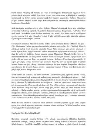 büyük ölçüde etkilemiş, adı zamanla acı veren aşkın simgesine dönüşmüştür. Aşığın en büyük
günahı olarak algılanan tevhidi deneyimin sırrını, yani aşkın sırrını açıkladığı için insanlığın
unutamadığı ve hiçbir zaman unutamayacağı bir trajediyi yaşamıştır. Hallac-ı Mansur’un
yazgısı yalnızca Doğulu sûfileri değil, Batılı bilginleri de etkilemiştir: Dost-düşman herkes
kendisine öykünmüştür.
Attâr tarafından anlatılan öyküye göre: Hallac-ı Mansur’u katletmek üzere alıp götürdüler;
çevresinde yüzbin kişi toplandı. O gözlerini hepsinin üzerinde dolaştırarak, -Hak! Hak! Enel
Hak!, dedi. Derler ki bu sırada dervişin birisi ona, -Aşk nedir?, diye sordu: -Aşkın ne olduğunu
bugün, yarın ve öbür gün göreceksin”, dedi. O gün katlettiler, ertesi gün ateşe atıp yaktılar.
Üçüncü gün külünü rüzgâra verdiler.
Söylencesel anlatımda Mansur’un asılma nedeni şöyle öykülenir: Hallac-ı Mansur bir gün; -
Eğer Muhammed’i elime geçirseydim mutlaka yakasına yapışırdım, der. Çünkü O, Mirac’a
çıktığında yalnız kendi ümmetini düşündü. Neden bütün insanlar için rahmet dilemedi ve
neden hepsini bana bağışla demedi?, sadece müminlerin bağışlanmasını diledi ya öbürleri!,
diye de sözlerini sürdürür. Durum malum olunca Muhammet Mustafa birden bire gayb
âleminden beliriverir ve -İşte geldim; bakalım nasıl alacaklı gibi yakama yapışacaksın, diye
gürler. -Biz ne istiyorsak Tanrı’nın emri ile istiyoruz. Kalbimiz O’nun buyruğunun evidir. O
hepsi için değil, sadece müminler için istememi buyurdu, diye de devam eder. O zaman
Mansur hemen sarığını çıkarıp, -Borcumu ödemeye hazırım, deyince Peygamber, -Sarığına
razı olamam, ille de senin başını isterim, yargısında bulunur. Öyle de olur: Ertesi gün olay
gerçekleşir, Hallac darağacında asılır.
“İdam cezası 26 Mart 922’de infaz edilmiştir. Anlatılanlara göre, ayakları zincirli Hallac,
idam yerine raks ederek ve tasavvufi sarhoşluğunu anlatan bir rubai okuyarak girmiş; … Halk
onu taşa tutmaya başladığında, menkıbeye göre Şiblî de bir gül atmış ve bunun üzerine Hallac
bir iç çekmiştir. İç çekişinin sebebi sorulduğunda, ‘Onlar ne yaptıklarını bilmiyorlar onun
için de mazurdurlar. Onun yaptığı gücüme gitti. Zira o biliyor, bunu yapmamalıydı’, demiştir.
‘Beni düşmanın attığı taş değil, dostun attığı gül yaralar’ sözü, bir Türk atasözü haline
gelmiştir…. Hallac’ın elleri ayakları kesilmiş, çarmıha gerilmiş veya daha güçlü bir ihtimalle
darağacına çekilmiş, sonra da boynu vurulmuş, ardından da vücudu yakılarak külleri Dic’leye
savrulmuştur. Bütün hayatı boyunca hazırlığını yaptığı ölüm buydu işte…”(Schimmel, Annemarie;
İslamın Mistik Boyutları; Kabalcı Yayınevi; İstanbul- 2001; s, 80)
Belki de halk, Hallac-ı Mansur’un idam edilmesi sırasında yaşanan taş-gül atma olayını
eğitim aracı olarak algılamış, unutulup gitmesine izin vermemiş ve Pir Sultan’ın asılma anına,
biraz değişik bir kurguyla taşımıştır.
Harflerin Dili: Fazlullah Hurûfi
Hurûfilik, tartışmalı olmakla birlikte 1396 yılında hançerlenerek öldürülen Fazlullah
Hurûfi’nin kurduğu, Tanrı’yı, insanı ve genel olarak varlığı harfler ve sayılarla açıklayan
felsefe/inançtır. Hurûfilik, öncelikle harflerin önemi ve onların sayılarla ilişkisi üzerinde
 