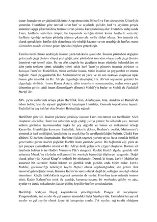 durur: İnançlarını ve yükümlülüklerini Arap abecesinin 28 harfi ve Fars abecesinin 32 harfiyle
yorumlar. Hurûfilere göre tanrısal sırlar harf ve sayılarda gizlidir; harf ve sayıların gerçek
anlamları açığa çıkarılabilirse tanrısal sırlar çözüme kavuşturulmuş olur. Hurûfilik anlayışında
Tanrı, harflerle seslerden oluşur; bu kapsamda varlığın özünü kuran harflerle seslerdir;
harflerin içerdiği seslerin görünüş alanına çıkmasıyla varlık türleri oluşur. Ses insanda söz
olarak gerçekleşir; harfler dile aktarılınca söz niteliği kazanır ve ses aracılığıyla harfler, mana
âleminden madde âlemine geçer; işte oluş böylece gerçekleşir.
Evrenin özeti olması nedeniyle insanın yüzü hakikatin aynasıdır. İnsanın yüzündeki doğuştan
gelen yedi çizgi (hutut-ı ebiye) yedi göğü; yine yüzündeki sonradan oluşan yedi çizgi (hutut-ı
ümmiye) yeri temsil eder. Bu on dört çizgiyle bu çizgilerin insan yüzünde bulundukları on
dört yerin toplamı yirmi sekizdir; yirmi sekiz harf Tanrı’yı gösterir; insanda görünen ve
konuşan Tanrı’dır. Hurûfilikte, bütün varlıklar insana, bütün insanlar ise peygamber ve imama
bağlıdır. Nasıl peygamberlik Hz. Muhammet’le en yüce ve en son noktaya ulaşmışsa tıpkı
bunun gibi imamlık da Hz. Ali’yle olgunluğa ulaşmıştır; Hz. Ali’nin soyundan gelenler bu
olgunluğu sürdürür. İmam Hasan Askeri, zâhir imamların sonuncusudur; ondan sonra gayb
dönemine girilir; gizli imam dönemi(gayb dönemi) Mehdi’yle başlar ve Mehdi de Fazlullah
Hurûfi’dir.
XIV. yy’ın sonlarında ortaya çıkan Hurûfilik, İran, Azerbaycan, Irak, Anadolu ve Rumeli’de
taban buldu; İran’da siyasal güçlüklerle karşılaşan Hurûfiler, Osmanlı topraklarına taşındı:
Fazlullah’ın baş halifesi olan Nesimi Bektaşiliğe sığındı.
Hurûfilere göre söz, insanın yüzünde görünüşe taşınan Tanrı’nın zatının ulu tecellisidir. Sözü
oluşturan sözcükler, Tanrı’nın sırlarının açığa çıktığı yazıyı yaratır; bu anlamda yazı, tanrısal
sırların görünüşe taşınmasından başka bir şey değildir ve bunun en mükemmel örneği
Kuran’dır. Hurûfiliğin kurucusu Fazlullah, Âdem’e dokuz, İbrahim’e ondört, Muhammet’e
yirmisekiz harf verildiğini, kendisinin ise otuziki harfle şereflendirildiğini belirtir. Çünkü Fars
alfabesi 32 harften oluşmaktadır. Harflere ilişkin seçenek yorum sayısı fazla olmakla birlikte
genel kabul gören tasarım şöyledir: Harfler insan yüzünde yansır. Bu bağlamda elif, yüzü iki
eşit parçaya ayıran(hatt-ı ıstıvâ) ve Hz. Ali’ye denk gelen orta çizgiyi oluşturur. Burnun sol
tarafında beliren b ise Ondört Masum-u Pâk’ı simgeler. Özelde Hurûfi algıda, genelde sûfi
anlayışta Maşuk’un yüzünün mükemmel bir mushafa benzediği düşüncesi yaygındır. Doğal
olarak güzel yüz, Kutsal Kitap’ın tezhipli bir nüshasıdır. Demek ki insan, Levh-i Mahfuz’un
kusursuz bir suretidir; bütün hikmet ve güzellik onda gizlidir, onda biçim bulur. Levh-i
Mahfuz, görünmezliği nedeniyle Hiçlik Defteri olarak algılandığından, söz gelimi Hint
tasavvuf geleneğinde insan, Kuran-ı Kerim’in sureti olarak değil de yokluğun mushafı olarak
tanımlanır. Küçük farklılıklarla seçenek yorumlar da vardır: Hint-İran tasavvufunda insanın
yüzü, Kader Kalemi’nin misk ile yazdığı, kusursuz-hatasız bir mushaftır; gözler ve ağız,
ayetler ve durak noktalarıdır; kaşlar eliftir; kirpikler harfler ve noktalardır.
Hurûfiliği besleyen İlkçağ kaynaklarına yöneldiğimizde Pisagor ile karşılaşırız:
Pisagorculukta, tek sayılar ile çift sayılar arasındaki ilişki büyüleyicidir. Evrendeki her şey tek
sayılar ve çift sayılar olmak üzere iki kategoriye ayrılır. Tek sayılar, sağ tarafta olduğuna
 