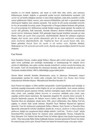inanılan ve eril olarak algılanan, ışık saçan ve iyilik dolu olan, sınırlı, yani sonsuzca
bölünemeyen, kalanlı, doğrulu ve geometrik açıdan kareyle ilişkilendirilen sayılardır. Çift
sayılar ise sol tarafta olduğuna inanılan ve dişil olarak algılanan, yalan dolu, karanlık ve kötü,
sonsuz gökküresine ilişkin, sınırsız, yani sonsuzca bölünebilen, çok katlı ve geometrik açıdan
dikdörtgenle bağlantı içine sokulan sayılardır. Tek sayılar ile çift sayılar arasındaki karşıtlık;
bir ile çok arasındaki karşıtlığı yarattı. Pisagorculuk ve Pisagorculuktan beslenen sûfi gelenek,
bir-çok karşıtlığında biri, bölünmemiş mutlak birliğin simgesi olarak algıladı. Bu nedenle tek
sayılar sûfi gelenekte, halk inancında, ötesinde tektanrıcı dinlerin Ortodoks tasarımlarında
önemli işlevler üstlenmeye başladı. Sûfi geleneğin başat kaynak kimlikleri arasında yer alan
Platon, bütün çift sayılar kötü yazgınındır, diyebilmektedir. Benzer bir yaklaşım sergileyen
Hopper, dişil sayılar zaten gözden düşmemişler gibi bir de çizgi analojisiyle sonsuzluğun
utancı üzerlerine düşürülmektedir, der. Virgilius’un Tanrı tek sayıyla hoşnut oldu, savı;
İslami gelenekte Gerçek Tanrı tek sayıdır ve tek sayıları sever, biçimine dönüşür.
Shakespeare ise Tek sayılarda tanrısallık vardır, diyerek sayı gizemciliğine önemli bir kaynak
oluşturur.
Can Nesimi
Seyit İmadettin Nesimi, izinden gittiği Hallac-ı Mansur gibi tevhidi deneyimin sırrını, yani
aşkın sırrını açıkladığı için insanlığın unutamadığı ve unutamayacağı bir vahşetle derisi
yüzülerek öldürülmüş, tene aşkın sınırları dışında muhabbetli vuslatın sırrıyla kavrulmuş ulu
bir ozandır. Yedi Ulu Ozanlardan biri olmasının ötesinde, dâr pirleri arasında da yerini alır.
Tartışmalı olmakla birlikte 1404’te öldürüldüğü yaygın kabul görür.
Nesimi bâtınî zeminde ikrardan dönmemenin, acıya ve işkenceye direnmenin simgesi
durumundadır; mazlum bir velidir; erdir, evliyadır: Şah Nesimi, Can Nesimi, Seyit Nesimi
özdeyişleriyle dillerden düşmez. Mücadelesiyle bâtınîlere bayraktır O.
Seyit Nesimi’nin doğum ve ölüm tarihleri tartışmalıdır. Çeşitli kaynaklarda nasıl yetiştiği ve
nerelerde yaşadığı konusunda verilen bilgiler de yer yer çelişmektedir. Acılı sonunu merkeze
alan söylenceler gerçek yaşamını örtmüş; söylence mantığına uygun olarak zaman sürecinde
dikey yönde, yani, yaşadığı yılların öncesine ve sonrasına; mekânda yatay yönde, yani,
yaşadığı yerlerin dışına taşınmıştır. Bu kapsamda sözgelimi IX. yüzyılın ikinci yarısıyla X.
yüzyılın başlarında yaşayan, bir bakıma manevi babası olan Hallac-ı Mansur ile birlikte,
Nasrettin Hoca da arkadaşları olmak üzere, XIII. yüzyıl sûfilerinden, Hacı Bektaş Veli’nin
çağdaşı ve onunla ilişki içinde bulunan Akşehirli Seyit Mahmut Hayrani’nin öğrencisi
gösterilir. Yine bir söylencesel çeşitlemede Hallac-ı Mansur, Seyit Nesimi ve Nasrettin Hoca
öğrencilik yıllarında bir kabahat işledikleri; Şeyhin de -Asılasın, yüzülesin ve dünya durdukça
gülünesin, dediği için yazgılarının böyle olduğu anlatılır. Latifi’nin, “Tezkire-i Latifi” adıyla
bastırılan(1896) eserinde benzer bir söylence şöyle anlatılmaktadır: Nesimi, Eskişehir’de,
Seyit Şüceattin Veli Tekkesi’nde Kemal Ümmi ile birlikte öğrenci iken Şeyhin koçunu kesip
yerler. Olay karşısında Baba Sultan bedduada bulunur; keramet göstererek Nesimi’nin önüne
bir ustura koyup yüzüleceğini, Kemal Ümmi’nin önüne bir kement koyup asılacağını söyler.
 