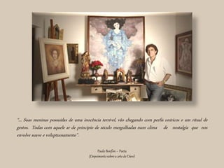 “... Suas meninas possuídas de uma inocência terrível, vão chegando com perfis oníricos e um ritual de
gestos. Todas com aquele ar de princípio de século mergulhadas num clima de nostalgia que nos
envolve suave e voluptuosamente”.
Paulo Bonfim – Poeta
(Depoimentosobrea arte de Daro)
 