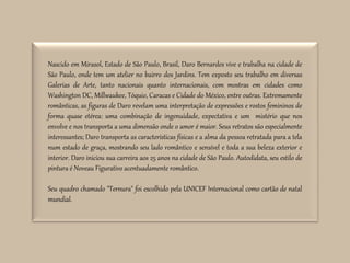 Nascido em Mirasol, Estado de São Paulo, Brasil, Daro Bernardes vive e trabalha na cidade de
São Paulo, onde tem um atelier no bairro dos Jardins. Tem exposto seu trabalho em diversas
Galerias de Arte, tanto nacionais quanto internacionais, com mostras em cidades como
Washington DC, Millwaukee, Tóquio, Caracas e Cidade do México, entre outras. Extremamente
românticas, as figuras de Daro revelam uma interpretação de expressões e rostos femininos de
forma quase etérea: uma combinação de ingenuidade, expectativa e um mistério que nos
envolve e nos transporta a uma dimensão onde o amor é maior. Seus retratos são especialmente
interessantes; Daro transporta as características físicas e a alma da pessoa retratada para a tela
num estado de graça, mostrando seu lado romântico e sensível e toda a sua beleza exterior e
interior. Daro iniciou sua carreira aos 25 anos na cidade de São Paulo. Autodidata, seu estilo de
pintura é Noveau Figurativo acentuadamente romântico.
Seu quadro chamado "Ternura" foi escolhido pela UNICEF Internacional como cartão de natal
mundial.
 