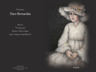 Saudade
Pinturas
Daro Bernardes
Música
“Tristorosa”
Heitor Villa-Lobos
(por Tatyana Ryzhkova)
Guida Burt
guidaburt@gmail.com
Maio.2018
 