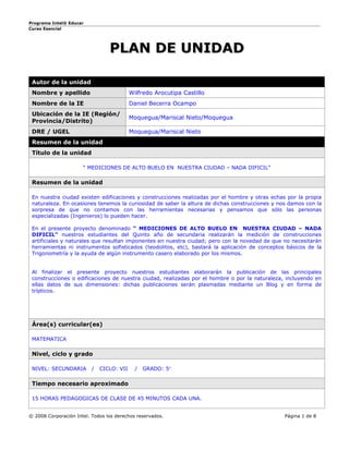 Programa Intel® Educar
Curso Esencial




                                 PLAN DE UNIDAD

 Autor de la unidad
 Nombre y apellido                         Wilfredo Arocutipa Castillo
 Nombre de la IE                           Daniel Becerra Ocampo
 Ubicación de la IE (Región/
                                           Moquegua/Mariscal Nieto/Moquegua
 Provincia/Distrito)
 DRE / UGEL                                Moquegua/Mariscal Nieto
 Resumen de la unidad
 Título de la unidad

                      “ MEDICIONES DE ALTO BUELO EN NUESTRA CIUDAD – NADA DIFICIL”

 Resumen de la unidad

 En nuestra ciudad existen edificaciones y construcciones realizadas por el hombre y otras echas por la propia
 naturaleza. En ocasiones tenemos la curiosidad de saber la altura de dichas construcciones y nos damos con la
 sorpresa de que no contamos con las herramientas necesarias y pensamos que sólo las personas
 especializadas (Ingenieros) lo pueden hacer.

 En el presente proyecto denominado “ MEDICIONES DE ALTO BUELO EN NUESTRA CIUDAD – NADA
 DIFICIL” nuestros estudiantes del Quinto año de secundaria realizarán la medición de construcciones
 artificiales y naturales que resultan imponentes en nuestra ciudad; pero con la novedad de que no necesitarán
 herramientas ni instrumentos sofisticados (teodolitos, etc), bastará la aplicación de conceptos básicos de la
 Trigonometría y la ayuda de algún instrumento casero elaborado por los mismos.


 Al finalizar el presente proyecto nuestros estudiantes elaborarán la publicación de las principales
 construcciones o edificaciones de nuestra ciudad, realizadas por el hombre o por la naturaleza, incluyendo en
 ellas datos de sus dimensiones: dichas publicaciones serán plasmadas mediante un Blog y en forma de
 trípticos.




 Área(s) curricular(es)

 MATEMATICA

 Nivel, ciclo y grado

 NIVEL: SECUNDARIA        /   CICLO: VII     /   GRADO: 5°

 Tiempo necesario aproximado

 15 HORAS PEDAGOGICAS DE CLASE DE 45 MINUTOS CADA UNA.


© 2008 Corporación Intel. Todos los derechos reservados.                                        Página 1 de 8
 