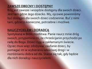 Odpowiedzialne ojcostwo wymaga odpowiedniej formacji oraz dojrzałości mężczyzny. Człowiek rodzi się z ogromnym potencjałem i bogactwem tego, co odziedziczył po swoich przodkach, jednak wymaga to swoistej „obróbki”, której winni dokonać przede wszystkim rodzice, szkoła, Kościół oraz całe społeczeństwo. Pierwszym etapem jest poznawanie otaczającej młodego człowieka rzeczywistości, pierwsze próby samodzielnego podejmowania odpowiedzialnych decyzji, umiejętne korzystanie z daru wolności. Na tym etapie towarzyszą mu rodzice, którzy umiejętnie i delikatnie kierują młodym człowiekiem, by stopniowo nabierał samodzielności i dojrzałości intelektualnej oraz emocjonalnej.Drugim etapem jest przejście od postawy biorę do postawy daję. Umiejętność ta jest konieczna, by młody człowiek potrafił stać się darem dla własnej żony i ich dziecka. Wiąże się to także z ofiarnością, której będzie od niego wymagało utrzymanie rodziny, troską o nią i pracą dla niej. Dojrzałość do ojcostwa zakłada także odpowiedzialność za każdy akt seksualny, który potencjalnie może być płodny oraz umiejętność panowania nad własnym popędem seksualnym, gdy tego wymaga sytuacja. Istotnym elementem formacji jest wiara, która usposabia mężczyznę do dawania siebie w darze drugiej osobie oraz nastawia go na dobro drugiego człowieka.Rola dobrego ojca