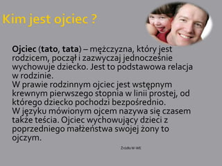 Kim jest ojciec ?	Ojciec (tato, tata) – mężczyzna, który jest rodzicem, począł i zazwyczaj jednocześnie wychowuje dziecko. Jest to podstawowa relacja w rodzinie.	W prawie rodzinnym ojciec jest wstępnym krewnym pierwszego stopnia w linii prostej, od którego dziecko pochodzi bezpośrednio. 	W języku mówionym ojcem nazywa się czasem także teścia. Ojciec wychowujący dzieci z poprzedniego małżeństwa swojej żony to ojczym.Źródło W-WE