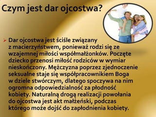 Czym jest dar ojcostwa?Dar ojcostwa jest ściśle związany z macierzyństwem, ponieważ rodzi się ze wzajemnej miłości współmałżonków. Poczęte dziecko przenosi miłość rodziców w wymiar nieskończony. Mężczyzna poprzez zjednoczenie seksualne staje się współpracownikiem Boga w dziele stwórczym, dlatego spoczywa na nim ogromna odpowiedzialność za płodność kobiety. Naturalną drogą realizacji powołania do ojcostwa jest akt małżeński, podczas którego może dojść do zapłodnienia kobiety.Źródłem teologii ojcostwa jest prawda wiary     mówiąca, że Bóg jest Ojcem Jezusa Chrystusa i wszystkich ludzi (por. Mt 7,21; Mt 5,45). Pomijając różnice ontologiczne, trzeba stwierdzić, że Ojcostwo Boga jest źródłem i prawzorem wszelkiego ojcostwa na ziemi (por. Ef 3,14-15). Podobieństwo do Boga wskazuje mężczyźnie sposób realizacji ojcowskiego powołania.Właściwy obraz Boga-Ojca ukazuje Biblia, która przedstawia Boga w kontekście Jego dzieł zbawczych, począwszy od wybrania swego ludu, aż po wydanie swego Syna, by odkupić swój lud i wyzwolić go z jego grzechów. Bóg Biblii jest: