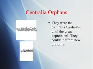 Centralia Orphans
                                          They were the
      QuickTime™ and a
TIFF (Uncompressed) decompressor
                                           Centralia Cardinals,
 are needed to see this picture.
                                           until the great
                                           depression! They
                                           couldn’t afford new
                                           uniforms.
    TIFFneeded to see and decompressor
        QuickTime™         a
     are (Uncompressed) picture.
                      this
 