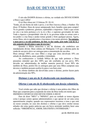 DAR OU DEVOLVER?

       E nós não DAMOS dízimos e ofertas, na verdade nós DEVOLVEMOS
a Deus o que é dEle!
       O rei Davi disse em 1 Crônicas 29. 10-14:
"Então, ali em frente de todo o povo, o rei Davi louvou a Deus, o Senhor. Ele
disse: Ó Senhor, Deus do nosso antepassado Jacó, bendito sejas para sempre!
Tu és grande e poderoso, glorioso, esplendido e majestoso. Tudo o que existe
no céu e na terra pertence a ti; tu és o Rei, o supremo governador de tudo.
Toda a riqueza e prosperidade vêm de ti; tu governas todas as coisas com o
teu poder e a tua força e podes tornar grande e forte qualquer pessoa. Agora,
nosso Deus, nós te agradecemos e louvamos o teu nome glorioso. No entanto,
o meu povo e eu não podemos, de fato, te dar nada, pois tudo vem de ti, e
nós somente devolvemos o que já era teu."
       Quando a Bíblia menciona o ato de dizimar, ela estabelece um
mandamento divino. Deus ordena em Malaquias 3.10 que a décima parte da
renda do seu povo deve ser entregue para a manutenção de sua obra.
Deus entrega 100% aos seus filhos e exige que estes devolvam 10% em
atitude de obediência, amor, gratidão e intimidade.
       Ao conhecermos a verdade bíblica de que tudo pertence a Deus
passamos entender que dos 100% que são confiados ao seu povo, 90%
deverão ser administrados da melhor maneira possível. Esses 90% são
também de Deus, porém Ele os entregou para que seus filhos cumpram seus
deveres e também possam usufrui-lo para o seu bem estar.
       As ofertas também são devolvidas como o dízimo, porém fazem parte
da administração dos 90%.

      Dizimar é um ato de fé obedecendo um mandamento.

      Ofertar é um ato de fé obedecendo um desejo voluntário.

       Você cristão que sabe que dizimar e ofertar é uma prática dos filhos de
Deus que cooperam para a expansão do reino de Deus tenha em mente que:
DÍZIMOS E OFERTAS SÃO DEVOLVIDOS À DEUS!
       Pare de dizer "MEU" e "MINHA", pois na verdade se temos alguma
coisa é porque somos apenas administradores e que apesar de ser uma coisa
aparentemente simples, quando nos expressamos trazemos a tona o que está
no nosso coração; no caso dos dizimos e ofertas o que deve encher nossas
atitudes são estas quatro palavras que em breve pretendo também fazer uma
reflexão: “OBEDIÊNCIA, AMOR, GRATIDÃO e INTIMIDADE.”

                                                         30 de Abril de 2011




                                      2
 