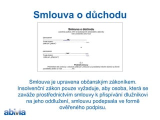 Darovací smlouva a smlouva o důchodu v oddlužení 
Smlouvy jsou upraveny občanským zákoníkem. Insolvenční zákon pouze vyžaduje, aby osoba, která se zaváže prostřednictvím smlouvy k přispívání dlužníkovi na jeho oddlužení, smlouvu podepsala ve formě ověřeného podpisu.  