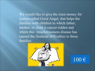 We would like to give the risen money for
system called Good Angel, that helps the
families with children in which father,
mother, or child is cancer-ridden and
where this treacherousness disease has
caused the financial difficulties to those
families.
100 €
 