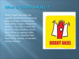 Good Angel provides the
regular humanitarian financial
help to people irrespectively
their ethnic origin, religion or
politics. The help is aimd for
families with children which
have fallen to squeeze after
what a family- member had
been hit by cancer, or another
serious disease.
 