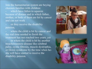 Into the humanitarian system are beying
choosen families with children:
- which have fallen to squeeze
because of disease and in which father,
mother, or both of them are hit by cancer
and can not work
- or they receive the disability
pension,
- where the child is hit by cancer and
the real time needed to finish the
treatment has not reached two years, yet
- or where the child is hit by another
treacherousness disease like cerebral
palsy, cystic fibrosis, muscle dystrophia,
or Down syndrome by the time when he-
she will have started to receive the
disability pension.
 