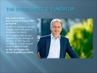 Ing. Andrej Kiska
born on 2nd February 1963
in Poprad
In 2005 he decided to give his
manager skills and some of
his money for charity.
In November 2006 he was
awarded by title Manager of
the year. In 2011 he was
awarded by Crystal wing in
category philanthrophy.
In 2014 he became the
Slovak Republic president.
 