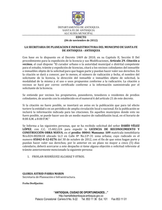 DEPARTAMENTO DE ANTIOQUIA
                                SANTA FE DE ANTIOQUIA
                                 ALCALDÍA MUNICIPAL
                                              EDICTO
                                   (06 de noviembre de 2012)

 LA SECRETARIA DE PLANEACION E INFRAESTRUCTURA DEL MUNICIPIO DE SANTA FE
                        DE ANTIOQUIA - ANTIOQUIA

Con base en lo dispuesto en el Decreto 1469 de 2010, en su Capitulo II, Sección II Del
procedimiento para la expedición de la licencia y sus Modificaciones, Artículo 29. Citación a
vecinos, el cual dispone “El curador urbano o la autoridad municipal o distrital competente
para el estudio, trámite y expedición de licencias, citará a los vecinos colindantes del inmueble
o inmuebles objeto de la solicitud para que hagan parte y puedan hacer valer sus derechos. En
la citación se dará a conocer, por lo menos, el número de radicación y fecha, el nombre del
solicitante de la licencia, la dirección del inmueble o inmuebles objeto de solicitud, la
modalidad de la misma y el uso o usos propuestos conforme a la radicación. La citación a
vecinos se hará por correo certificado conforme a la información suministrada por el
solicitante de la licencia.

Se entiende por vecinos los propietarios, poseedores, tenedores o residentes de predios
colindantes, de acuerdo con lo establecido en el numeral 6 del artículo 21 de este decreto.

Si la citación no fuere posible, se insertará un aviso en la publicación que para tal efecto
tuviere la entidad o en un periódico de amplia circulación local o nacional. En la publicación se
incluirá la información indicada para las citaciones. En aquellos municipios donde esto no
fuere posible, se puede hacer uso de un medio masivo de radiodifusión local, en el horario de
8:00 A.M. a 8:00 P.M.”

Se Informa a las siguientes personas, que se ha recibido solicitud del señor DARÍO VÉLEZ
LÓPEZ, con C.C. 15.402.224 para expedir la LICENCIA DE RECONOCIMIENTO Y
CONSTRUCCIÓN OBRA NUEVA, en el predio: 00041 Manzana: 109 matrícula inmobiliaria
Nro.024-0020618 ubicado Lt.3 en Calle 8ª No.13ª-31 zona urbana; cuyo radicado es el
numero 05042-0-12-0276 del 30 de octubre de 2012, con el fin de que estos hagan parte y
puedan hacer valer sus derechos; por lo anterior en un plazo no mayor a cinco (5) días
calendario, deberá acercarse a este despacho si tiene alguna objeción o solicitud referente al
trámite anteriormente mencionado la siguiente persona:

    1. FROILAN RODRÍGUEZ ALCARAZ Y OTROS.




GLORIA ASTRID PARRA MARIN
Secretaria de Planeación e Infraestructura.

Fecha Desfijación:


                           “ANTIOQUIA, CIUDAD DE OPORTUNIDADES…”
                                http://santafedeantioquia-antioquia.gov.co
          Palacio Consistorial Carrera 9 No. 9-22 Tel. 853 11 36 Ext. 101    Fax 853 11 01
 