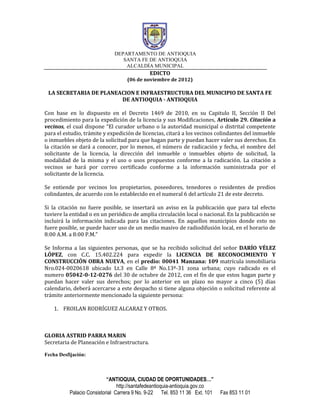 DEPARTAMENTO DE ANTIOQUIA
                                SANTA FE DE ANTIOQUIA
                                 ALCALDÍA MUNICIPAL
                                              EDICTO
                                   (06 de noviembre de 2012)

 LA SECRETARIA DE PLANEACION E INFRAESTRUCTURA DEL MUNICIPIO DE SANTA FE
                        DE ANTIOQUIA - ANTIOQUIA

Con base en lo dispuesto en el Decreto 1469 de 2010, en su Capitulo II, Sección II Del
procedimiento para la expedición de la licencia y sus Modificaciones, Artículo 29. Citación a
vecinos, el cual dispone “El curador urbano o la autoridad municipal o distrital competente
para el estudio, trámite y expedición de licencias, citará a los vecinos colindantes del inmueble
o inmuebles objeto de la solicitud para que hagan parte y puedan hacer valer sus derechos. En
la citación se dará a conocer, por lo menos, el número de radicación y fecha, el nombre del
solicitante de la licencia, la dirección del inmueble o inmuebles objeto de solicitud, la
modalidad de la misma y el uso o usos propuestos conforme a la radicación. La citación a
vecinos se hará por correo certificado conforme a la información suministrada por el
solicitante de la licencia.

Se entiende por vecinos los propietarios, poseedores, tenedores o residentes de predios
colindantes, de acuerdo con lo establecido en el numeral 6 del artículo 21 de este decreto.

Si la citación no fuere posible, se insertará un aviso en la publicación que para tal efecto
tuviere la entidad o en un periódico de amplia circulación local o nacional. En la publicación se
incluirá la información indicada para las citaciones. En aquellos municipios donde esto no
fuere posible, se puede hacer uso de un medio masivo de radiodifusión local, en el horario de
8:00 A.M. a 8:00 P.M.”

Se Informa a las siguientes personas, que se ha recibido solicitud del señor DARÍO VÉLEZ
LÓPEZ, con C.C. 15.402.224 para expedir la LICENCIA DE RECONOCIMIENTO Y
CONSTRUCCIÓN OBRA NUEVA, en el predio: 00041 Manzana: 109 matrícula inmobiliaria
Nro.024-0020618 ubicado Lt.3 en Calle 8ª No.13ª-31 zona urbana; cuyo radicado es el
numero 05042-0-12-0276 del 30 de octubre de 2012, con el fin de que estos hagan parte y
puedan hacer valer sus derechos; por lo anterior en un plazo no mayor a cinco (5) días
calendario, deberá acercarse a este despacho si tiene alguna objeción o solicitud referente al
trámite anteriormente mencionado la siguiente persona:

    1. FROILAN RODRÍGUEZ ALCARAZ Y OTROS.



GLORIA ASTRID PARRA MARIN
Secretaria de Planeación e Infraestructura.

Fecha Desfijación:



                           “ANTIOQUIA, CIUDAD DE OPORTUNIDADES…”
                                http://santafedeantioquia-antioquia.gov.co
          Palacio Consistorial Carrera 9 No. 9-22 Tel. 853 11 36 Ext. 101    Fax 853 11 01
 