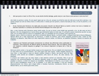 Darío Xohán Cabana
1.

Até que punto o nacer na Terra Chá, no seo dunha familia labrega, puido marcar o seu futuro como persoa e como escritor?
Ata todos os puntos e comas. Eu son aquel rapaz que se criou así, porque os primeiros anos da vida son os que fan a persoa, e eu
quixen sempre ser fiel ás miñas orixes e á miña xente. E aínda que non quixera, estaría marcado por eles, se non en positivo, si en
negativo.

2.

O seu interese pola literatura veu dado pola súa pronta relación con Manuel María ou tamén o entrar moi novo a traballar en
Edicións Castrelos e o contacto coa familia Álvarez Blázquez tivo moito que ver?
Non, o meu interese pola literatura naceu moito antes. Eu son un lector voraz desde que aprendín a ler, ós dez anos xa lera o
Quixote e Os tres mosqueteiros e outros libros que felizmente había na miña casa. E o primeiro soneto intenteino escribir ós once
anos, era un soneto satírico contra un compañeiro. Ben, en realidade non era un soneto, pero queríao ser.
Despois, xaora, viñeron os mestres, que foron certamente Manuel María, o primeiro deles, e despois Xosé María Álvarez Blázquez.
Manuel María foi o máis importante na literatura, e tamén na política, polo menos naqueles primeiros anos, cando eu tiña
dezasete ou dezaoito. Xosé María foi máis importante noutras cousas, na historia, na obsesión filolóxica, mesmo na maneira de
traballar.

3.

Sabemos que Vostede participaba activamente na edición das diferentes obras publicadas en
Castrelos, como Aventuras de Alberte Quiñoi de Manuel García Barros. Que nos podería contar
con respecto á edición daquela en galego? E da censura imperante na época até o final da
ditadura?
Daría pra moito contar, e iso que moitas cousas xa me esqueceron. Era un traballo moi emocionante,
un novo libro era un acontecemento, non coma agora que saen tantos. Cando chegaba impreso un
novo libro, e Xosé María e mais eu iámolo celebrar sempre á Pedra, ese barrio vello de Vigo:
bebiamos unha botella de Condado e papabamos unha ducia de ostras. Ou dúas (ducias, non
botellas).
A censura non lembro que nos dera moito a lata mentres estiven en Castrelos. Pero é que xa
nosoutros nos autocensurabamos. Os editores algunhas cousas xa sabían redondamente que non
pasaban a censura, e entón nin sequera as mandaban. Publicábanse en América, ou en Suíza. Claro
que ás veces mandábanse cousas a ver se pasaban, e se cadra non pasaban. A min por exemplo
desgraciáronme tres libros, pero ningún deles o mandou Castrelos, mandounos Xistral, ou sexa
Manuel María, ou eu mesmo pola miña conta.

miércoles 6 de noviembre de 2013

Fonte: Paisajes libros

 