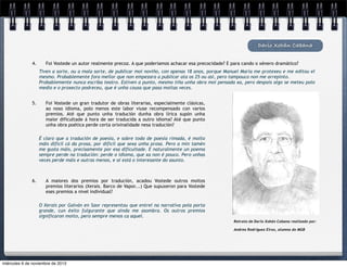 Darío Xohán Cabana
4.

Foi Vostede un autor realmente precoz. A que poderiamos achacar esa precocidade? E para cando o xénero dramático?
Tiven a sorte, ou a mala sorte, de publicar moi noviño, con apenas 18 anos, porque Manuel María me protexeu e me editou el
mesmo. Probablemente fora mellor que non empezara a publicar ata os 25 ou así, pero tampouco non me arrepinto.
Probablemente nunca escriba teatro. Estiven a punto, mesmo tiña unha obra moi pensada xa, pero despois algo se meteu polo
medio e o proxecto podreceu, que é unha cousa que pasa moitas veces.

5.

Foi Vostede un gran tradutor de obras literarias, especialmente clásicas,
ao noso idioma, polo menos este labor viuse recompensado con varios
premios. Até que punto unha tradución dunha obra lírica supón unha
maior dificultade á hora de ser traducida a outro idioma? Até que punto
unha obra poética perde certa orixinalidade nesa tradución?
É claro que a tradución de poesía, e sobre todo de poesía rimada, é moito
máis difícil cá da prosa, por difícil que sexa unha prosa. Pero a min tamén
me gusta máis, precisamente por esa dificultade. E naturalmente un poema
sempre perde na tradución: perde o idioma, que xa non é pouco. Pero unhas
veces perde máis e outras menos, e aí está o interesante do asunto.

6.

A maiores dos premios por tradución, acadou Vostede outros moitos
premios literarios (Xerais. Barco de Vapor...) Que supuxeron para Vostede
eses premios a nivel individual?
O Xerais por Galván en Saor representou que entrei na narrativa pola porta
grande, cun éxito fulgurante que aínda me asombra. Os outros premios
significaron moito, pero sempre menos ca aquel.
Retrato de Darío Xohán Cabana realizado por:
Andrea Rodríguez Eiras, alumna do MGB

miércoles 6 de noviembre de 2013

 