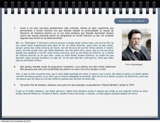 Darío Xohán Cabana
7.

Canto á súa obra narrativa posibelmente máis coñecida, Galván en Saor, supoñemos que
previamente á ficción literaria tivo que Vostede realizar en profundidade un estudo da
literatura de temática artúrica ou xa era unha temática que Vostede dominaba? Sempre
ocorre ese estudo profundo previo ao mergullarse na ficción literaria ou ben vai xurdindo
segundo esta ficción se vai desenvolvendo?

Ben, eu “dominaba” a literatura artúrica porque a levaba lendo moitos anos, non pra escribir no
seu ronsel senón simplemente polo gozo de ler. As miñas historias, quero dicir as que contei,
sempre saíron das miñas lecturas de lector, non de lecturas de escritor feitas adrede. E tamén,
xaora, da miña propia vida, das miñas obsesións. Isto non quere dicir, xaora, que un non lea libros
adrede pra axudarse a escribir unha novela concreta, pero xa son libros de historia, ou ó mellor
de ciencias naturais ou do que sexa, cando se trata dunha novela histórica, ou cando hai que
describir algún proceso ecolóxico ou algo así. Se tes que describir unha guerra, terás que saber
algo de estratexia militar.
Fonte: La Voz de Galicia

8.

Que pensou Vostede cando lle propuxeron recolleitar a súa poética nun libro (Vinte cadernos)?
Non pensaría que unha vez recolleitada esa poética xa case a súa lírica tocaba o cume?
Non, é que xa tiña cincuenta anos, que é unha idade axeitada pra mirar un pouco cara a atrás. De todos os xeitos, eu desde aquela
escribín moi pouca poesía, só un libro que se chama Cabalgada na brétema. Que non sei se é mellor ou peor cós anteriores, pero que
me parece que ten dous ou tres dos mellores poemas que escribín na miña vida.

9.

Tan preto tiña de Vostede a ditadura como para ter que empregar un pseudónimo (“Daniel Méndez”) aínda no 1974?

É que no 74 había ditadura, non había apertura. Había unha ditadura brutal e asasina que aínda no ano seguinte matou os meus
amigos Moncho Reboiras e Humberto Baena. Estaba Franco morrendo, e mataba, e aínda seguiu matando despois de morto.

miércoles 6 de noviembre de 2013

 