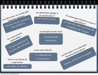 obra
a
unh
/-a e gos?
utor gale
a
/ha raria
ña,
n
U
reta
lite
B

,
rrín na.
z Fe aldi
e
énd smer
M
E
nto
me
onu bel?
n m ientá
U
sal

oa
ent ña.
um oru
on
m da C
O os
rr
Cu

Cal é a súa fonte de
inspiración

A vida, os libros.
miércoles 6 de noviembre de 2013

Un personaxe galego e
un estranxeiro?
Roi Xordo e Lenin.

Un p

O

erson
axe l
i
iden terario c
o qu
tifiq
Galv
e se
ue?
án

das
nove
tien
las d
de T
e
roye
s.

Chré
Unha película de cine?

Acoirazado
Potenkin
Unha obra teatral?

O Hamlet de
Cunqueiro.

a
obr
a
nh s?
u
a e xeiro
or/ ran
aut est
ia.
d
/ha aria
n er
me
U it
Co
l
na

D

A
te,
an

ivi
D

 