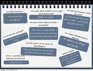 Un lugar para visitar? e un lugar
para descansar?

Un feito histórico?

A revolución
soviética.

zar?
li

r rea
po

Italia. A casa
Mundo rural/urbano? Praia/
montaña?

n
o
no e
ncei
a
a
edio
Un
m
uera
r seq
vi

Vi

.
talia
I

Pra vivir, unha aldea.
Nin praia nin montaña:
unha terra máis ben chá.

Un/ha autor/-a con quen se
identifique?

Alfonso Pexegueiro, que é ca
se o
contrario de min como poeta
,
Outro entretemento
ademais da lectura?
Case non teño.

miércoles 6 de noviembre de 2013

Un tipo

de músi
ca? Unh
a
canción
?

O rock e
todo iso
que
leva ó re
dor. Grá
ndola,
de José A
fonso.
Un l

ugar
a

xeita
lectu do para
ra?
a

A ca
ma o
u alg
parec
o
ido.
a

Unh

?
opía
ut

o
todo
en
mo mundo
is
cial nese
O so o, e
ia
nd a Galic .
mu nh
te
u
den
n
depe
in

 