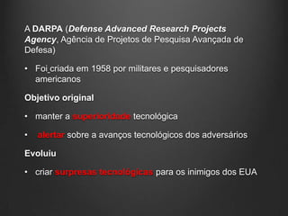 A DARPA (Defense Advanced Research Projects
Agency, Agência de Projetos de Pesquisa Avançada de
Defesa)

• Foi criada em 1958 por militares e pesquisadores
  americanos

Objetivo original

• manter a superioridade tecnológica

•   alertar sobre a avanços tecnológicos dos adversários

Evoluiu

• criar surpresas tecnológicas para os inimigos dos EUA
 