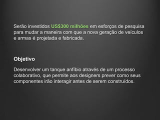 Serão investidos US$300 milhões em esforços de pesquisa
para mudar a maneira com que a nova geração de veículos
e armas é projetada e fabricada.



Objetivo
Desenvolver um tanque anfíbio através de um processo
colaborativo, que permite aos designers prever como seus
componentes irão interagir antes de serem construídos.
 