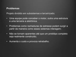 Problemas
Projeto dividido em subsistemas e terceirizado;

• Uma equipe pode conceber o motor, outra uma estrutura
  e uma terceira a eletrônica.

• Problemas como rachaduras de estresse podem surgir a
  partir da maneira como esses sistemas interagem;

• Não se tornam aparentes até que um protótipo completo
  seja realmente construído;

• Aumenta o custo e provoca retrabalho.
 