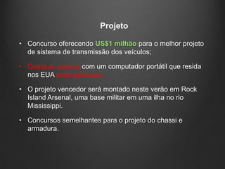 Projeto

• Concurso oferecendo US$1 milhão para o melhor projeto
  de sistema de transmissão dos veículos;

• Qualquer pessoa com um computador portátil que resida
  nos EUA pode participar;

• O projeto vencedor será montado neste verão em Rock
  Island Arsenal, uma base militar em uma ilha no rio
  Mississippi.

• Concursos semelhantes para o projeto do chassi e
  armadura.
 